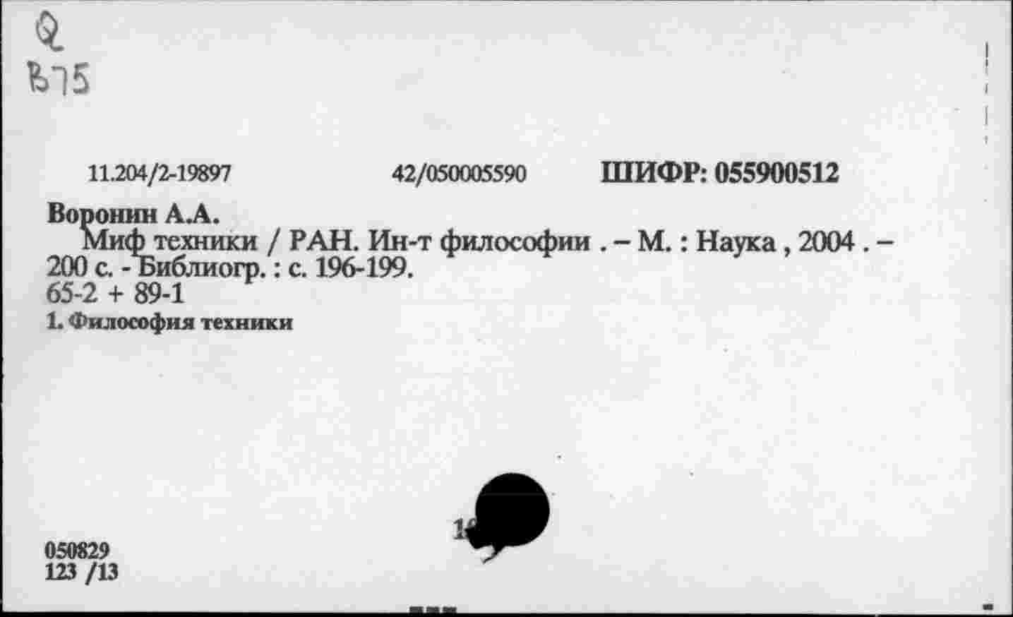 ﻿0.
V] 5
11.204/2-19897	42/050005590 ШИФР: 055900512
Воронин А А.
Миф техники / РАН. Ин-т философии . - М.: Наука , 2004 . -200 с. - Ъиблиогр.: с. 196-199.
65-2 + 89-1
1. Философия техники
050829
123/13